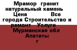 Мрамор, гранит, натуральный камень! › Цена ­ 10 000 - Все города Строительство и ремонт » Услуги   . Мурманская обл.,Апатиты г.